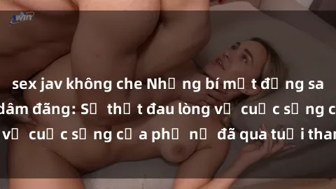 sex jav không che Những bí mật đằng sau vẻ ngoài gái già dâm đãng: Sự thật đau lòng về cuộc sống của phụ nữ đã qua tuổi thanh xuân