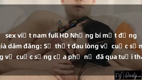 sex việt nam full HD Những bí mật đằng sau vẻ ngoài gái già dâm đãng: Sự thật đau lòng về cuộc sống của phụ nữ đã qua tuổi thanh xuân