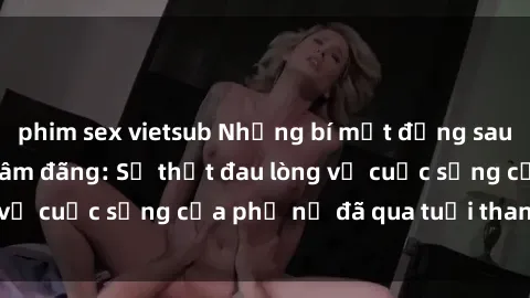 phim sex vietsub Những bí mật đằng sau vẻ ngoài gái già dâm đãng: Sự thật đau lòng về cuộc sống của phụ nữ đã qua tuổi thanh xuân