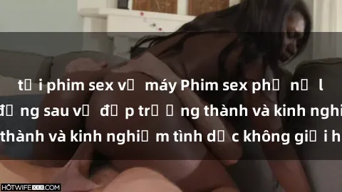 tải phim sex về máy Phim sex phụ nữ lớn tuổi: Sức hút đằng sau vẻ đẹp trưởng thành và kinh nghiệm tình dục không giới hạn