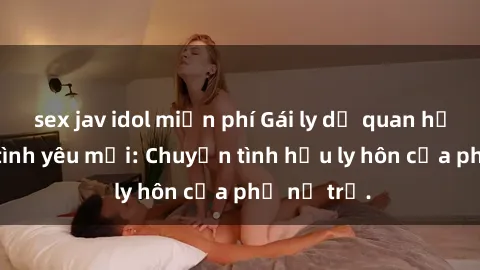 sex jav idol miễn phí Gái ly dị quan hệ tìm kiếm tình yêu mới: Chuyện tình hậu ly hôn của phụ nữ trẻ.