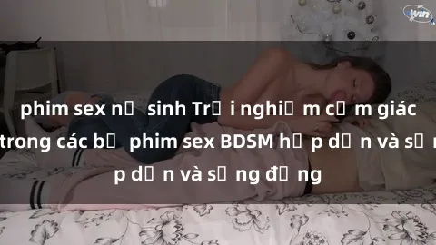 phim sex nữ sinh Trải nghiệm cảm giác mới lạ trong các bộ phim sex BDSM hấp dẫn và sống động