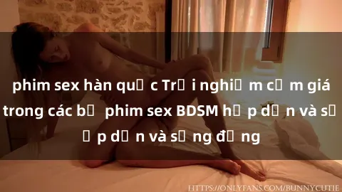 phim sex hàn quốc Trải nghiệm cảm giác mới lạ trong các bộ phim sex BDSM hấp dẫn và sống động