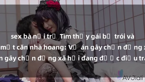 sex bà nội trợ Tìm thấy gái bị trói và bị hiếp dâm trong một căn nhà hoang: Vụ án gây chấn động xã hội đang được điều tra vào.