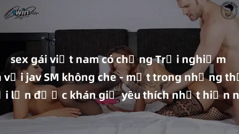 sex gái việt nam có chồng Trải nghiệm cảm xúc thăng hoa với jav SM không che - một trong những thể loại phim người lớn được khán giả yêu thích nhất hiện nay. Đảm bảo đem lại sự hấp dẫn, kích thích tối