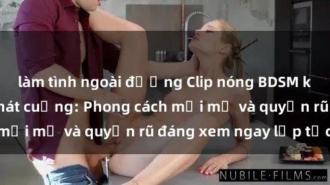 làm tình ngoài đường Clip nóng BDSM khiến người xem phát cuồng: Phong cách mới mẻ và quyến rũ đáng xem ngay lập tức!
