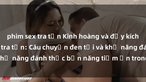 phim sex tra tấn Kinh hoàng và đầy kích thích với phim sex tra tấn: Câu chuyện đen tối và khả năng đánh thức bản năng tiềm ẩn trong con người