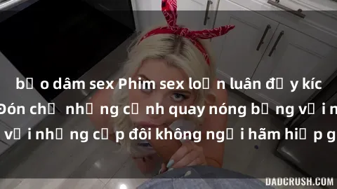 bạo dâm sex Phim sex loạn luân đầy kích thích không che - Đón chờ những cảnh quay nóng bỏng với những cặp đôi không ngại hãm hiếp gia đình trong lòng