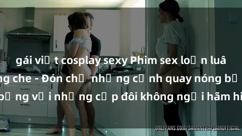 gái việt cosplay sexy Phim sex loạn luân đầy kích thích không che - Đón chờ những cảnh quay nóng bỏng với những cặp đôi không ngại hãm hiếp gia đình trong lòng
