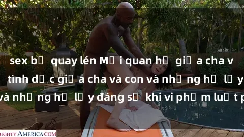 sex bị quay lén Mối quan hệ giữa cha và con: Sự thật về tình dục giữa cha và con và những hệ lụy đáng sợ khi vi phạm luật pháp.