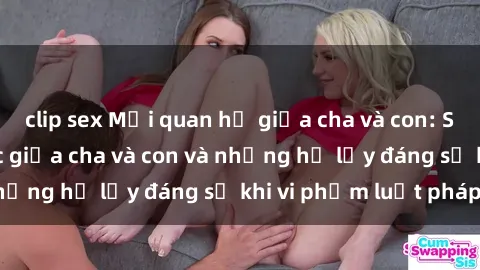 clip sex Mối quan hệ giữa cha và con: Sự thật về tình dục giữa cha và con và những hệ lụy đáng sợ khi vi phạm luật pháp.