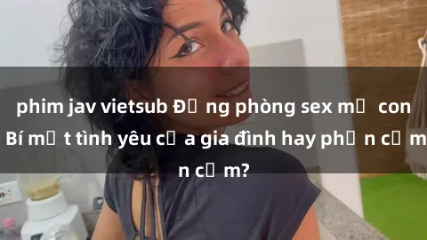 phim jav vietsub Động phòng sex mẹ con: Bí mật tình yêu của gia đình hay phản cảm?