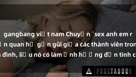 gangbang việt nam Chuyện `sex anh em ruột` - Đề cập đến quan hệ gần gũi giữa các thành viên trong gia đình, liệu nó có làm ảnh hưởng đến tình cảm gia đình hay không?