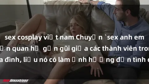 sex cosplay việt nam Chuyện `sex anh em ruột` - Đề cập đến quan hệ gần gũi giữa các thành viên trong gia đình, liệu nó có làm ảnh hưởng đến tình cảm gia đình hay không?