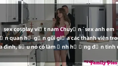 sex cosplay việt nam Chuyện `sex anh em ruột` - Đề cập đến quan hệ gần gũi giữa các thành viên trong gia đình, liệu nó có làm ảnh hưởng đến tình cảm gia đình hay không?