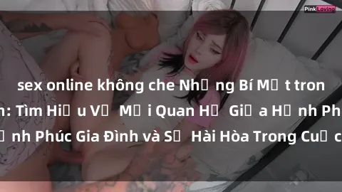 sex online không che Những Bí Mật trong Tình Dục Gia Đình: Tìm Hiểu Về Mối Quan Hệ Giữa Hạnh Phúc Gia Đình và Sự Hài Hòa Trong Cuộc Sống Tình Dục