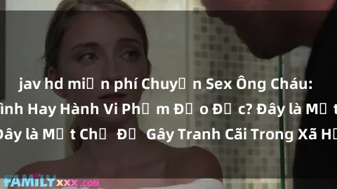 jav hd miễn phí Chuyện Sex Ông Cháu: Mối Quan Hệ Gia Đình Hay Hành Vi Phạm Đạo Đức? Đây là Một Chủ Đề Gây Tranh Cãi Trong Xã Hội Hiện Nay.