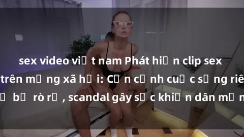 sex video việt nam Phát hiện clip sex quay lén hot nhất trên mạng xã hội: Cận cảnh cuộc sống riêng tư bị rò rỉ, scandal gây sốc khiến dân mạng không khỏi bàng hoàng