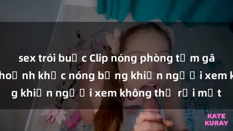 sex trói buộc Clip nóng phòng tắm gây sốt: Cận cảnh khoảnh khắc nóng bỏng khiến người xem không thể rời mắt