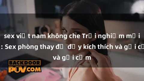 sex việt nam không che Trải nghiệm mới lạ: Sex phòng thay đồ đầy kích thích và gợi cảm