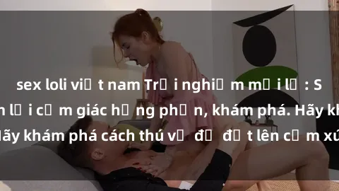 sex loli việt nam Trải nghiệm mới lạ: Sex trong xe hơi đem lại cảm giác hưng phấn, khám phá. Hãy khám phá cách thú vị để đốt lên cảm xúc trong cuộc tình!