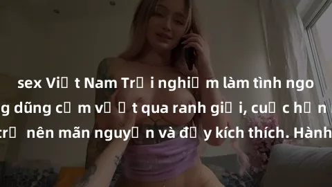 sex Việt Nam Trải nghiệm làm tình ngoài đường: Khi lòng dũng cảm vượt qua ranh giới, cuộc hẹn nơi công cộng trở nên mãn nguyện và đầy kích thích. Hành vi nguy hiểm, nhưng cũng tạo nên cảm giác mới mẻ 