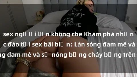sex người lớn không che Khám phá những trải nghiệm độc đáo tại sex bãi biển: Làn sóng đam mê và sự nóng bỏng cháy bỏng trên cát trắng