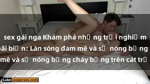 sex gái nga Khám phá những trải nghiệm độc đáo tại sex bãi biển: Làn sóng đam mê và sự nóng bỏng cháy bỏng trên cát trắng