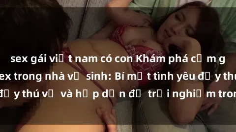 sex gái việt nam có con Khám phá cảm giác mới mẻ với sex trong nhà vệ sinh: Bí mật tình yêu đầy thú vị và hấp dẫn để trải nghiệm trong đêm hôm nay!