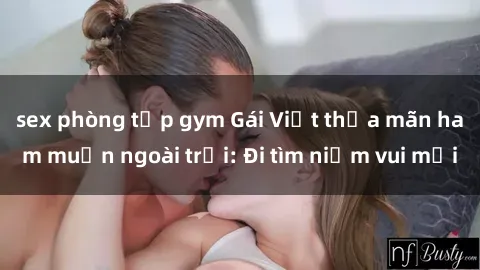 sex phòng tập gym Gái Việt thỏa mãn ham muốn ngoài trời: Đi tìm niềm vui mới