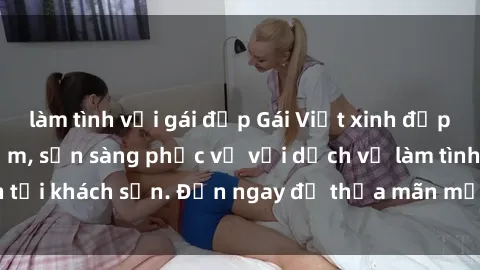 làm tình với gái đẹp Gái Việt xinh đẹp, nồng nàn tình cảm, sẵn sàng phục vụ với dịch vụ làm tình tại khách sạn. Đến ngay để thỏa mãn mọi khao khát của bạn!