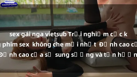 sex gái nga vietsub Trải nghiệm cực kỳ nóng bỏng trong phim sex  không che mới nhất  Đỉnh cao của sự sung sướng và tận hưởng chân thật