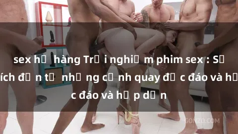 sex họ hàng Trải nghiệm phim sex : Sự kích thích đến từ những cảnh quay độc đáo và hấp dẫn