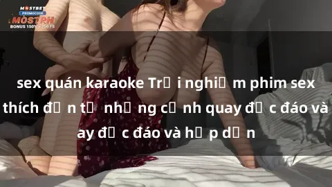 sex quán karaoke Trải nghiệm phim sex : Sự kích thích đến từ những cảnh quay độc đáo và hấp dẫn