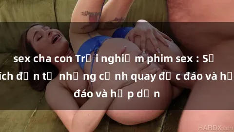 sex cha con Trải nghiệm phim sex : Sự kích thích đến từ những cảnh quay độc đáo và hấp dẫn