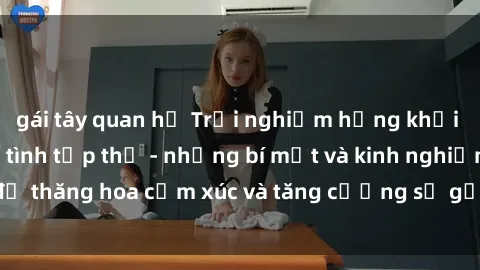 gái tây quan hệ Trải nghiệm hứng khởi cùng với việc làm tình tập thể - những bí mật và kinh nghiệm để thăng hoa cảm xúc và tăng cường sự gắn kết trong mối quan hệ