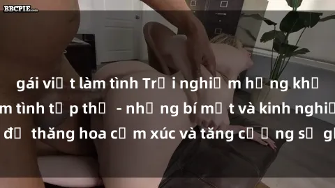 gái việt làm tình Trải nghiệm hứng khởi cùng với việc làm tình tập thể - những bí mật và kinh nghiệm để thăng hoa cảm xúc và tăng cường sự gắn kết trong mối quan hệ