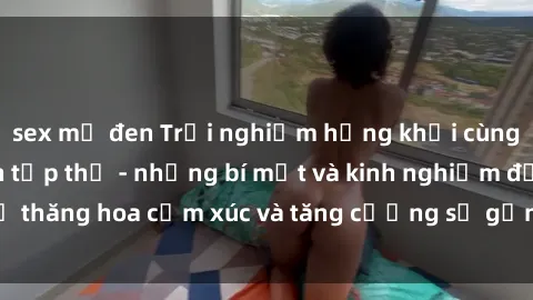 sex mỹ đen Trải nghiệm hứng khởi cùng với việc làm tình tập thể - những bí mật và kinh nghiệm để thăng hoa cảm xúc và tăng cường sự gắn kết trong mối quan hệ