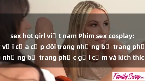 sex hot girl việt nam Phim sex cosplay: Trải nghiệm tuyệt vời của cặp đôi trong những bộ trang phục gợi cảm và kích thích