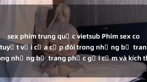 sex phim trung quốc vietsub Phim sex cosplay: Trải nghiệm tuyệt vời của cặp đôi trong những bộ trang phục gợi cảm và kích thích