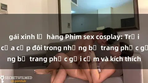 gái xinh lộ hàng Phim sex cosplay: Trải nghiệm tuyệt vời của cặp đôi trong những bộ trang phục gợi cảm và kích thích