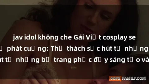 jav idol không che Gái Việt cosplay sexy khiến fan hâm mộ phát cuồng: Thử thách sức hút từ những bộ trang phục đầy sáng tạo và quyến rũ!