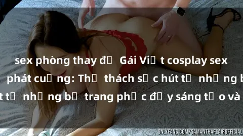 sex phòng thay đồ Gái Việt cosplay sexy khiến fan hâm mộ phát cuồng: Thử thách sức hút từ những bộ trang phục đầy sáng tạo và quyến rũ!