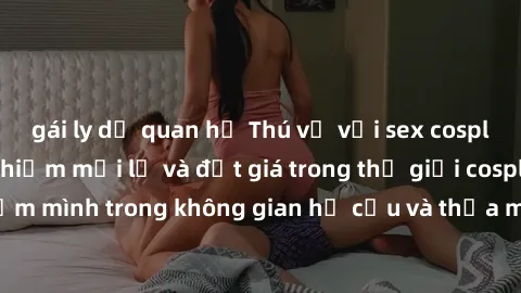 gái ly dị quan hệ Thú vị với sex cosplay anime: Trải nghiệm mới lạ và đắt giá trong thế giới cosplay! Đắm mình trong không gian hư cấu và thỏa mãn niềm đam mê của bạn!