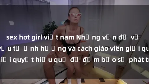sex hot girl việt nam Những vấn đề về sex học sinh: Các yếu tố ảnh hưởng và cách giáo viên giải quyết hiệu quả để đảm bảo sự phát triển toàn diện.