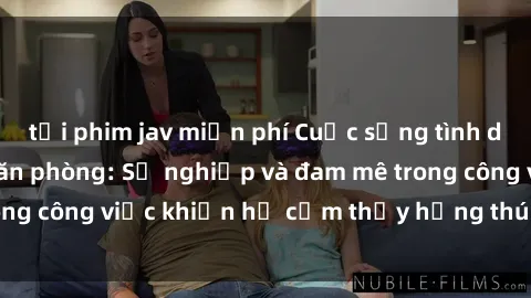 tải phim jav miễn phí Cuộc sống tình dục của nhân viên văn phòng: Sự nghiệp và đam mê trong công việc khiến họ cảm thấy hứng thú với tình dục?