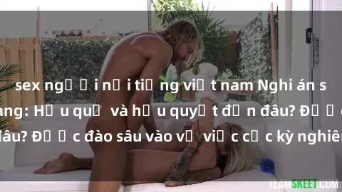 sex người nổi tiếng việt nam Nghi án sex nhân viên nhà hàng: Hậu quả và hậu quyết đến đâu? Được đào sâu vào vụ việc cực kỳ nghiêm trọng này.