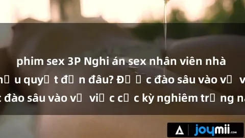 phim sex 3P Nghi án sex nhân viên nhà hàng: Hậu quả và hậu quyết đến đâu? Được đào sâu vào vụ việc cực kỳ nghiêm trọng này.