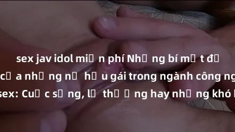 sex jav idol miễn phí Những bí mật đằng sau cuộc sống của những nữ hầu gái trong ngành công nghiệp sex: Cuộc sống, lẽ thường hay những khó khăn mà họ phải đối mặt.
