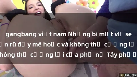 gangbang việt nam Những bí mật về sex gái Tây: Sự quyến rũ đầy mê hoặc và không thể cưỡng lại của phụ nữ Tây phương
